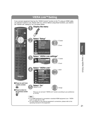 Page 2121
Viewing
 Using VIERA TOOLS
VIERA LinkTM Setting
If you connect equipment that has the “HDAVI Control” function to the TV using an HDMI cable, 
you will find it easier to use. Please refer to p. 28-33. Before using t\
hese functions, you need to 
set “VIERA Link” setting to “On” as shown below.
 Press to exit from a menu screen
 Press to return to 
the previous screen
Display the menu
Select “Setup”
Menu
Adjusts Surf mode, Language, Clock,
Channels, Inputs, and other settings.
Setup 2/2
Advanced...