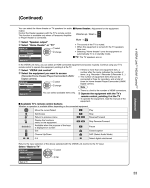Page 3333
Advanced
 VIERA Link
TM “HDAVI Control
TM”
You can select the Home theater or TV speakers for audio 
output.
Control the theater speakers with the TV’s remote control.
This function is available only when a Panasonic Amplifier 
or Player theater is connected. Home theater: Adjustment for the equipment
  Volume up / down  
 Mute   
• The sound of the TV is muted.
• When the equipment is turned off, the TV speakers 
take over.
• Selecting “Home theater” turns the equipment on 
automatically if it is in...