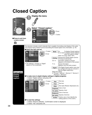 Page 3838
Closed Caption
Closed caption
Display
Closed 
caption
The television includes a built-in decoder that is capable of providing \
a text display of the audio. 
The program being viewed must be transmitting the Closed caption (CC) \
information. (p. 43)
 Select the item and setMenu
Selects style and language for displaying
digital Closed Caption.
PrimaryCC1On
Closed caption
Digital Mode
Analog
Digital setting Reset to defaults
 select
 set
Mode
On:  To display Closed captions.CC on mute:  
To display...