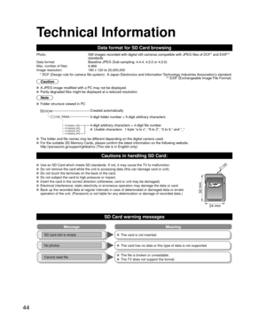 Page 4444
Technical Information
Data format for SD Card browsing
Photo:Still images recorded with digital still cameras compatible with JPEG fi\
les of DCF* and EXIF** 
standards
Data format:Baseline JPEG (Sub-sampling: 4:4:4, 4:2:2 or 4:2:0)Max. number of files:9,999Image resolution:160 x 120 to 20,000,000
 * DCF (Design rule for camera file system):  A Japan Electronics and Information Technology Industries Association’s standard  ** EXIF (Exchangeable Image File Format)
Caution
 A JPEG image modified with a...