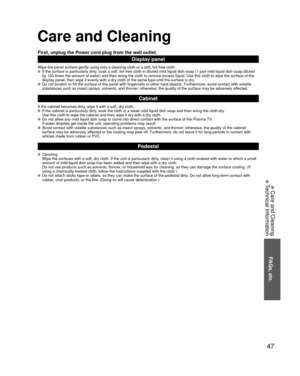Page 4747
FAQs, etc.
 Care and Cleaning
 Technical Information
Care and Cleaning
First, unplug the Power cord plug from the wall outlet.
Display panel
Wipe the panel surface gently using only a cleaning cloth or a soft, lin\
t-free cloth.  If the surface is particularly dirty, soak a soft, lint-free cloth in diluted mild liquid dish soap (1 part\
 mild liquid dish soap diluted by 100 times the amount of water) and then wring the cloth to remove ex\
cess liquid. Use this cloth to wipe the surface of the 
display...