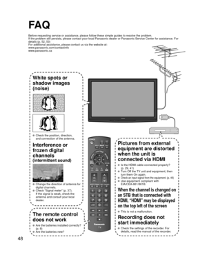 Page 4848
FA Q
Before requesting service or assistance, please follow these simple guid\
es to resolve the problem.
If the problem still persists, please contact your local Panasonic deale\
r or Panasonic Service Center for assistance. For 
details (p. 52, 53)
For additional assistance, please contact us via the website at: 
www.panasonic.com/contactinfo
www.panasonic.ca
White spots or
shadow images
(noise)
  Check the position, direction,and connection of the antenna.
Interference or 
frozen digital 
channels...