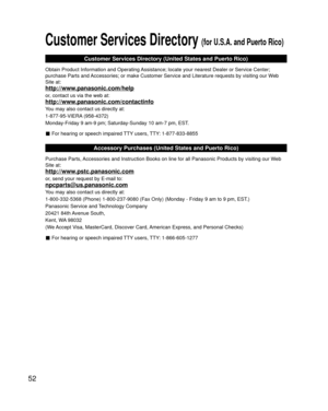 Page 5252
Customer Services Directory (for U.S.A. and Puerto Rico)
Customer Services Directory (United States and Puerto Rico)
Obtain Product Information and Operating Assistance; locate your nearest Dealer or Service Center; 
purchase Parts and Accessories; or make Customer Service and Literature requests by visitin\
g our Web 
Site at:
http://www.panasonic.com/help
or, contact us via the web at:
http://www.panasonic.com/contactinfo
You may also contact us directly at:
1-877-95-VIERA (958-4372)
Monday-Friday 9...