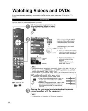Page 2626
Watching Videos and DVDs
If you have applicable equipment connected to the TV, you can watch videos and DVDs on the TV’s 
screen.
Input Select
You can select the external equipment to access.
■ To return to TV
  
With the connected equipment turned On
Display the Input select menu
Select the input mode
Input selectTV12345678
Component 1
Component 2
HDMI 1
HDMI 2
HDMI 3
Video 1
Video 2
9PCAUX
GAME
GAME
GAME
(example)
or
 select
 enter
Press corresponding NUMBER 
button on the remote control to 
select...