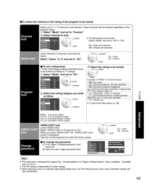 Page 4949
Advanced
 Lock
■ To select the channel or the rating of the program to be locked
Channel 
lock
Select up to 7 (1-7) channels to be blocked. These channels will be blocked regardless of the 
program rating. 
 Select “Mode” and set to “Custom”
 Select channel to lock.
Custom3
4
-
-
-
Channel lockMode
Channel 1
Channel 2
Channel 3
Channel 4
Channel 5 select 
 set
 To lock/unlock all channels:
  Select “Mode” and set to “All” or “Off”.
  All:  Locks all channels
  Off: Unlocks all channels
Game lock
Locks...
