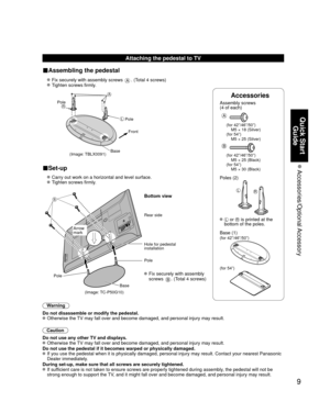 Page 99
Quick Start Guide
 Accessories/Optional Accessory
Accessories
Assembly screws 
(4 of each)
 
A
(for 42”/46”/50”)
  M5 × 18 (Silver)
(for 54”)
  M5 × 25 (Silver)
B
(for 42”/46”/50”)
  M5 × 25 (Black)
(for 54”)
  M5 × 30 (Black)
Poles (2)
LR
  L or R is printed at the 
bottom of the poles.
 Base (1)
(for 42”/46”/50”)
(for 54”)
Attaching the pedestal to TV
■Assembling the pedestal
  Fix securely with assembly screws A. (Total 4 screws)
  Tighten screws firmly.
 
(Image: TBLX0091)
A
L
RPole Front
Pole...