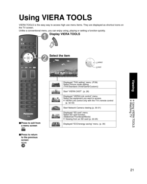 Page 2121
Viewing
 Using  VIERA TOOLS Watching TV
Using VIERA TOOLS
VIERA TOOLS is the easy way to access high use menu items. They are displayed as shortcut icons on 
the TV screen.
Unlike a conventional menu, you can enjoy using, playing or setting a fu\
nction quickly.
■  Press to exit from 
a menu screen
 
■ Press to return 
to the previous 
screen 
Display VIERA TOOLS
Select the item
 select
 next
Displayed “THX setting” menu. (P.59)
Select Picture mode setting. 
(THX/Standard (Vivid/Game/Custom))
Start...