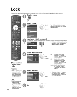 Page 4848
Lock
You can lock specified channels or shows to prevent children from watchin\
g objectionable content.
■ Press to exit from 
a menu screen
 
Caution
 Make a note of your password in case 
you forget it. (If you 
have forgotten your 
password, consult 
your local dealer.)
Note
 When you select a  locked channel,
a message will be 
displayed that allows 
you to view the 
channel if you input 
your password.
Display menu
Select “Lock”
Menu
VIERA Link Picture
Audio
Timer
Lock
SD card
Closed caption...