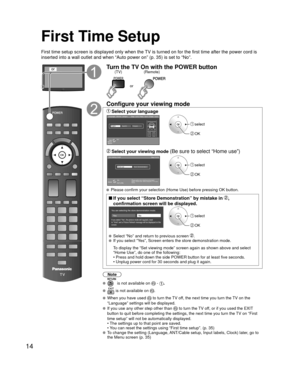 Page 1414
First Time Setup
First time setup screen is displayed only when the TV is turned on for the first time after the power cord is 
inserted into a wall outlet and when “Auto power on” (p. 35) is \
set to “No”.
orTurn the TV On with the POWER button
or
(Remote)
(TV)
Configure your viewing mode
 Select your languageLanguage / Idioma / Langue
English Español Français
Step 1 of 6 / Paso 1 de 6 / Étape 1 de 6
OKSelect
Selección Sélection
 select
 OK
 Select your viewing mode (Be sure to select “Home use”)Step...