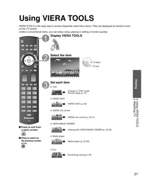 Page 2121
Viewing
 Using VIERA TOOLS Watching TV
Using VIERA TOOLS
VIERA TOOLS is the easy way to access frequently-used menu items. They are displayed as shortcut icons 
on the TV screen.
Unlike a conventional menu, you can enjoy using, playing or setting a fu\
nction quickly.
 Press to exit from a menu screen
 
 Press to return to 
the previous screen 
Display VIERA TOOLS
Select the item
 select
 next
Set each item
 THX
Change to “THX” mode.
Picture mode (p. 57)
 VIERA CAST
VIERA CAST (p. 26)
  VIERA Link...