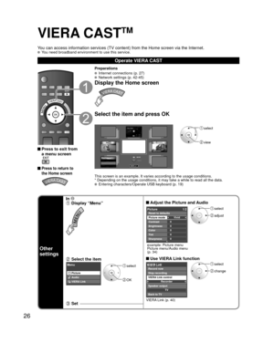 Page 2626
VIERA CASTTM
You can access information services (TV content) from the Home screen v\
ia the Internet.  You need broadband environment to use this service.
Operate VIERA CAST
 Press to exit from a menu screen
 
 Press to return to 
the Home screen 
Preparations
  Internet connections (p. 27)  Network settings (p. 42-45)
Display the Home screen
Select the item and press OK
MORE
BACK
----- -----
-----
----- -----
----- -
---- -----
-----
Featured VideosFeatured Photos
 select
 view
This screen is an...