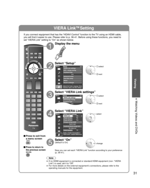 Page 3131
Viewing
  Watching Videos and DVDs
VIERA LinkTM Setting
If you connect equipment that has the “HDAVI Control” function to the TV using an HDMI cable, 
you will find it easier to use. Please refer to p. 36-41. Before using t\
hese functions, you need to 
set “VIERA Link” setting to “On” as shown below.
 Press to exit from a menu screen
 Press to return to 
the previous screen
Display the menu
Select “Setup”
Menu
Adjusts Surf mode, Language, Clock,
Channels, Inputs, and other settings.
Setup 2/2...