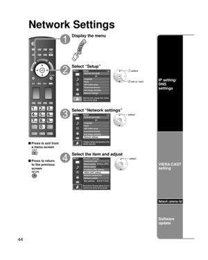 Page 4444
Network Settings
 Press to exit from a menu screen
 Press to return 
to the previous 
screen
Display the menu
Select “Setup”
Menu
Adjusts Surf mode, Language, Clock, Channels, 
Inputs, and other settings.
Setup 1/2
ANT/Cable setupConnected devices
Anti image retention
Network settings Channel surf mode
Language
ClockAII
 select
 set or next
Select “Network settings”
Menu
Configures settings and parameters of the 
network connection.
Setup1/2
ANT/Cable setupConnected devices
Anti image retention...