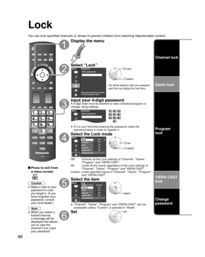 Page 4646
Channel lock
Game lock
Program
lock
VIERA CAST 
lock
Change 
password
Lock
You can lock specified channels or shows to prevent children from watchin\
g objectionable content.
 Press to exit from 
a menu screen
 
Caution
 Make a note of your 
password in case 
you forget it. (If you 
have forgotten your 
password, consult 
your local dealer.)
Note
 When you select a 
locked channel,
a message will be 
displayed that allows 
you to view the 
channel if you input 
your password.
Display the menu
Select...