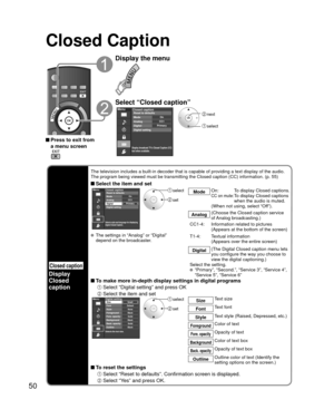 Page 5050
Closed Caption
 Press to exit from a menu screen
Display the menu
Select “Closed caption”
Menu
Primary CC1On
Closed caption
Digital Mode
Analog
Digital setting Reset to defaults
Display broadcast TV’s Closed Caption (CC)
text when available.
 next
 select
Closed caption
Display
Closed 
caption
The television includes a built-in decoder that is capable of providing \
a text display of the audio. 
The program being viewed must be transmitting the Closed caption (CC) \
information. (p. 55)
 Select the...