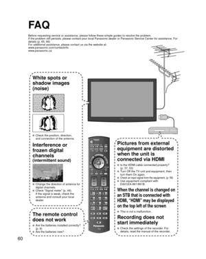 Page 6060
FA Q
Before requesting service or assistance, please follow these simple guid\
es to resolve the problem.
If the problem still persists, please contact your local Panasonic deale\
r or Panasonic Service Center for assistance. For 
details (p. 65, 66)
For additional assistance, please contact us via the website at: 
www.panasonic.com/contactinfo
www.panasonic.ca
White spots or
shadow images
(noise)
  Check the position, direction,and connection of the antenna.
Interference or 
frozen digital 
channels...