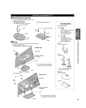 Page 99
Quick Start Guide
 Accessories/Optional Accessory
Accessories
Assembly screws  
A
 XYN5+F18FN (for 42”/46”/50”)  M5 × 18 (Silver) (3)
  XYN5+F25FN (for 54”)
  M5 × 25 (Silver) (4)
B
  THEL080N (for 42”)
  THEL079N (for 46”/50”)
  THEL073N (for 54”)
  M5 × 30 (Black) (4)
Pole
(for 42”/46”/50”) (1)
LR
Poles
(for 54”) (2)
 L or R is printed at the 
bottom of the poles.
 Base (1)
(for 42”/46”/50”)
(for 54”)
Attaching the pedestal to TV
■Assembling the pedestal
   Fix securely with assembly screws A....