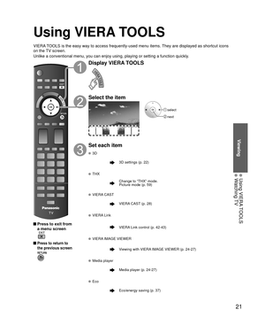 Page 2121
Viewing
 Using VIERA TOOLS Watching TV
Using VIERA TOOLS
VIERA TOOLS is the easy way to access frequently-used menu items. They are displayed as shortcut icons 
on the TV screen.
Unlike a conventional menu, you can enjoy using, playing or setting a fu\
nction quickly.
 Press to exit from a menu screen
 
 Press to return to 
the previous screen 
Display VIERA TOOLS
Select the item
 select
 next
Set each item
 3D
3D settings (p. 22)
 THX
Change to “THX” mode.
Picture mode (p. 59)
 VIERA CAST
VIERA CAST...