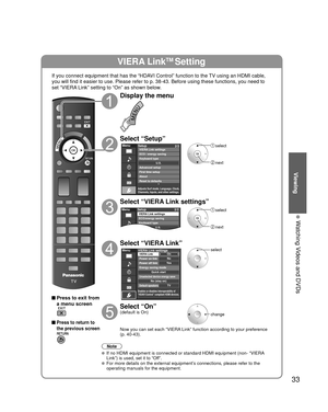 Page 3333
Viewing
  Watching Videos and DVDs
VIERA LinkTM Setting
If you connect equipment that has the “HDAVI Control” function to the TV using an HDMI cable, 
you will find it easier to use. Please refer to p. 38-43. Before using t\
hese functions, you need to 
set “VIERA Link” setting to “On” as shown below.
 Press to exit from a menu screen
 Press to return to 
the previous screen
Display the menu
Select “Setup”
Menu
Adjusts Surf mode, Language, Clock,
Channels, Inputs, and other settings.
Setup 2/2...