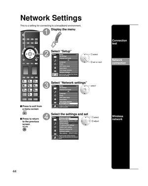 Page 4444
Network Settings
This is a setting for connecting to a broadband environment.
 Press to exit from a menu screen
 Press to return 
to the previous 
screen
Display the menu
Select “Setup”
Menu
Adjusts Surf mode, Language, Clock, Channels, 
Inputs, and other settings.
Setup 1/2
ANT/Cable setupInput labels
Anti image retention
Network settings Channel surf mode 3D settings
Language
ClockAII
 select
 set or next
Select “Network settings”
Menu
Configures settings and parameters of the 
network connection....