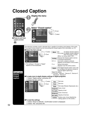 Page 5252
Closed Caption
 Press to exit from a menu screen
Display the menu
Select “Closed caption”
Menu
Primary CC1On
Closed caption
Digital Mode
Analog
Digital setting Reset to defaults
Display broadcast TV’s Closed Caption (CC)
text when available.
 next
 select
Closed caption
Display
Closed 
caption
The television includes a built-in decoder that is capable of providing \
a text display of the audio. 
The program being viewed must be transmitting the Closed caption (CC) \
information. (p. 57)
 Select the...