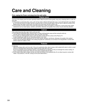Page 6464
Care and Cleaning
First, unplug the Power cord plug from the wall outlet.
Display panel
The front of the display panel has been specially treated. Wipe the pane\
l surface gently using only a cleaning cloth or a soft, lint-
free cloth.
  If the surface is particularly dirty, soak a soft, lint-free cloth in diluted mild liquid dish soap (1 part\
 mild liquid dish soap diluted by 100 times the amount of water) and then wring the cloth to remove ex\
cess liquid. Use this cloth to wipe the surface of the...