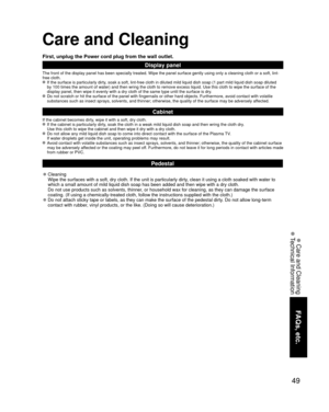 Page 4949
FAQs, etc.
 Care and Cleaning
 Technical Information
Care and Cleaning
First, unplug the Power cord plug from the wall outlet.
Display panel
The front of the display panel has been specially treated. Wipe the pane\
l surface gently using only a cleaning cloth or a soft, lint-
free cloth.
 If the surface is particularly dirty, soak a soft, lint-free cloth in diluted mild liquid dish soap (1 part\
 mild liquid dish soap diluted by 100 times the amount of water) and then wring the cloth to remove ex\...