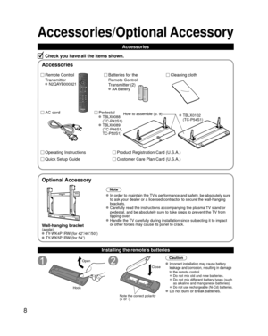 Page 88
Accessories/Optional Accessory
Accessories
Check you have all the items shown.
Remote Control 
Transmitter
 N2QAYB000321
Batteries for the
Remote Control
Transmitter (2)
 AA Battery
AC cordPedestal TBLX0088 
(TC-P42S1)
 TBLX0089 (TC-P46S1, 
TC-P50S1)
Product Registration Card (U.S.A.)
Customer Care Plan Card (U.S.A.)
Operating Instructions
Quick Setup Guide 
Installing the remote’s batteries
Open
Hook
Note the correct polarity
(+ or -).
Close
Caution
 Incorrect installation may cause battery 
leakage...