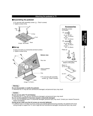 Page 99
Quick Start Guide
 Accessories/Optional Accessory
Accessories
Assembly screws 
(4 of each)
 
A
(for 42”/46”/50”)
  M5 × 18 (Silver)
(for 54”)
  M5 × 25 (Silver)
B
(for 42”/46”/50”)
  M5 × 25 (Black)
(for 54”)
  M5 × 30 (Black)
Poles (2)
LR
  L or R is printed at the 
bottom of the poles.
 Base (1)
(for 42”/46”/50”)
(for 54”)
Attaching the pedestal to TV
■Assembling the pedestal
  Fix securely with assembly screws A. (Total 4 screws)
  Tighten screws firmly.
A
L
RPole
Front
Pole
Base
(Image: TBLX0088)...