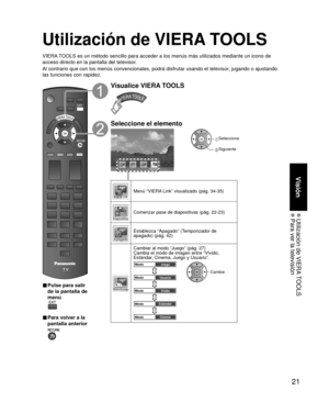 Page 2121
Visión
 Utilización de VIERA TOOLS Para ver la televisión
Utilización de VIERA TOOLS
VIERA TOOLS es un método sencillo para acceder a los menús más utiliza\
dos mediante un icono de 
acceso directo en la pantalla del televisor.
Al contrario que con los menús convencionales, podrá disfrutar usa\
ndo el televisor, jugando o ajustando 
las funciones con rapidez.
■  Pulse para salir 
de la pantalla de 
menú
 
■ Para volver a la 
pantalla anterior 
Visualice VIERA TOOLS
Seleccione el elemento
Modo de...