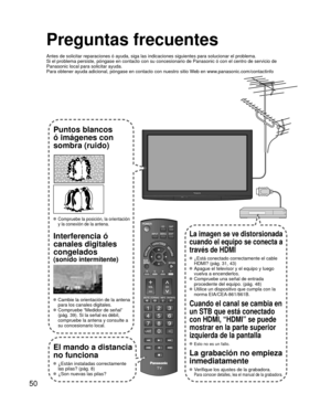 Page 5050
Preguntas frecuentes
Antes de solicitar reparaciones ó ayuda, siga las indicaciones siguie\
ntes para solucionar el problema.
Si el problema persiste, póngase en contacto con su concesionario de \
Panasonic ó con el centro de servicio de 
Panasonic local para solicitar ayuda. 
Para obtener ayuda adicional, póngase en contacto con nuestro sitio W\
eb en www.panasonic.com/contactinfo
Puntos blancos 
ó imágenes con 
sombra (ruido)
 Compruebe la posición, la orientación 
y la conexión de la antena....