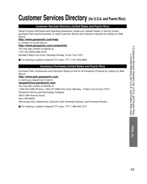 Page 5353
FAQs, etc.
 Customer Services Directory (for U.S.A. and Puerto Rico)
 Limited Warranty (for U.S.A. and Puerto Rico only)
Customer Services Directory (for U.S.A. and Puerto Rico)
Customer Services Directory (United States and Puerto Rico)
Obtain Product Information and Operating Assistance; locate your nearest Dealer or Service Center; 
purchase Parts and Accessories; or make Customer Service and Literature requests by visitin\
g our Web 
Site at:
http://www.panasonic.com/help
or, contact us via the...