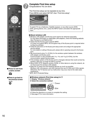 Page 1716
 Press to exit from a menu screen
 
 
■Press to go back to 
the previous screen
Complete First time setup 
Congratulations! You are done.
The First time setup can be repeated at any time.
Press MENU and select SETUP; then “First time setup”.
OK
RETURN
Congratulations!   
Setup is complete.
Enjoy your Panasonic VIERA TV.
To watch TV via a Cable box, Satellite receiver, or any other source (DVD, 
DVR, gaming device, etc.), press the INPUT button and select the appropriate 
input.
 
■About  wireless LAN...