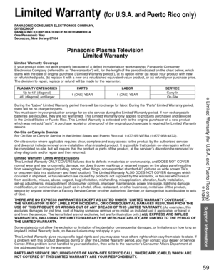 Page 6059
Support Information
 Limited Warranty (for U.S.A. and Puerto Rico only)
 Index
 Limited Warranty (for U.S.A. and Puerto Rico only)
PANASONIC CONSUMER ELECTRONICS COMPANY,
DIVISION OF
PANASONIC CORPORATION OF NORTH AMERICA
One Panasonic Way
Secaucus, New Jersey 07094
Panasonic Plasma TelevisionLimited Warranty
Limited Warranty Coverage
If your product does not work properly because of a defect in materials \
or workmanship, Panasonic Consumer 
Electronics Company (referred to as “the warrantor”) will,...