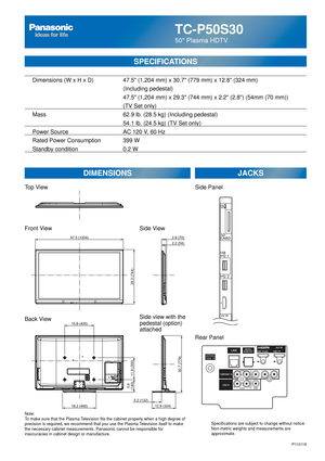 Page 63TC-P50S30
50 Plasma HDTV
  Dimensions (W x H x D)    47.5 (1,204 mm) x 30.7 (779 mm) x 12.8 (324 mm)
      (Including pedestal)
       47.5 (1,204 mm) x 29.3 (744 mm) x 2.2 (2.8) (54mm (70 mm))\
(TV Set only)
  Mass        62.9 lb. (28.5 kg) (Including pedestal)
            54.1 lb. (24.5 kg) (TV Set only) 
  Power Source      AC 120 V, 60 Hz 
  Rated Power Consumption    399 W
   Standby condition      0.2 W
SPECIFICATIONS
DIMENSIONS JACKS
Note:
To make sure that the Plasma Television fits the cabinet...