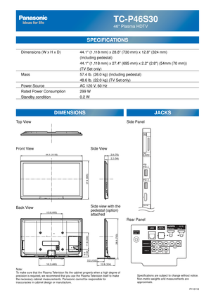 Page 64TC-P46S30
46 Plasma HDTV
  Dimensions (W x H x D)    44.1 (1,118 mm) x 28.8 (730 mm) x 12.8 (324 mm)
      (Including pedestal)
       44.1 (1,118 mm) x 27.4 (695 mm) x 2.2 (2.8) (54mm (70 mm))
(TV Set only)
  Mass        57.4 lb. (26.0 kg) (Including pedestal)
            48.6 lb. (22.0 kg) (TV Set only) 
  Power Source      AC 120 V, 60 Hz 
  Rated Power Consumption    299 W
   Standby condition      0.2 W
SPECIFICATIONS
DIMENSIONS JACKS
Note:
To make sure that the Plasma Television fits the cabinet...