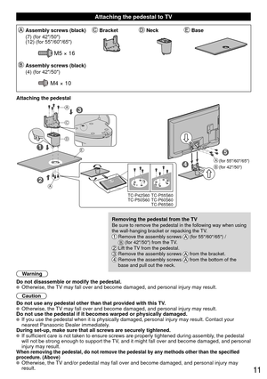 Page 1111
 Attaching the pedestal to TV
Assembly screws (black)BracketNeckBase
(7) (for 42/50)
(12) (for 55/60/65)
M5 × 16
Assembly screws (black)
(4) (for 42/50)
M4 × 10
Attaching the pedestal
5
3
1
2
4
TC-P42S60
TC-P50S60 TC-P55S60
TC-P60S60
TC-P65S60
A
A
C
D
E
A
B(for 55/60/65)
(for 42/50)
Removing the pedestal from the TVBe sure to remove the pedestal in the following way when using 
the wall-hanging bracket or repacking the TV.  
  Remove the assembly screws  (for 55/60/65) /  (for 42/50) from the TV. Lift...