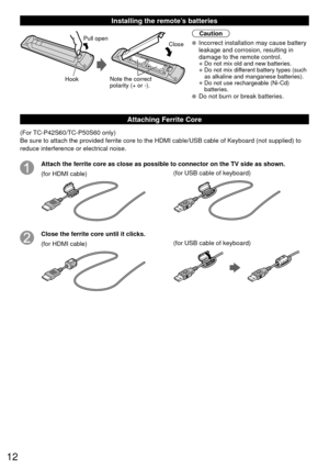 Page 1212
 Installing the remote’s batteries
Pull open
Hook
Note the correct 
polarity (+ or -). Close
Caution
 Incorrect installation may cause battery 
leakage and corrosion, resulting in 
damage to the remote control.
• Do not mix old and new batteries.
• Do not mix different battery types (such 
as alkaline and manganese batteries).
• Do not use rechargeable (Ni-Cd) batteries.
 Do not burn or break batteries.
Attaching Ferrite Core
(For TC-P42S60/TC-P50S60 only)
Be sure to attach the provided ferrite core...