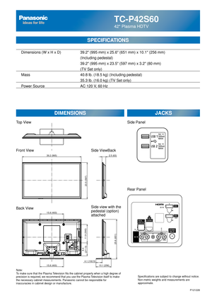 Page 29TC-P42S60
42 Plasma HDTV
SPECIFICATIONS
DIMENSIONSJACKS
Top View
Front View
Back View
Note:
To make sure that the Plasma Television fits the cabinet properly when a high degree of 
precision is required, we recommend that you use the Plasma Television itself to make 
the necessary cabinet measurements. Panasonic cannot be responsible for \
inaccuracies in cabinet design or manufacture. Specifications are subject to change without notice. 
Non-metric weights and measurements are 
approximate.
Side...