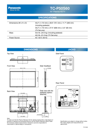 Page 30TC-P50S60
50 Plasma HDTV
SPECIFICATIONS
DIMENSIONSJACKS
Top View
Front View
Back View
Note:
To make sure that the Plasma Television fits the cabinet properly when a high degree of 
precision is required, we recommend that you use the Plasma Television itself to make 
the necessary cabinet measurements. Panasonic cannot be responsible for \
inaccuracies in cabinet design or manufacture. Specifications are subject to change without notice. 
Non-metric weights and measurements are 
approximate.
Side...