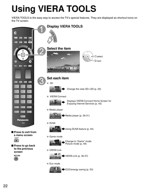 Page 2222
Using  VIERA TOOLS
 Press to exit from a menu screen
 
 Press to go back to the previous 
screen 
Display VIERA TOOLS
Select the item
 select
 next
Set each item
 3D
Change the view 3D ⇔
2D (p. 25)
  VIERA Connect
Displays VIERA Connect Home Screen for 
Enjoying Internet Services (p. 43)
  Media player
Media player (p. 26-31)
  DLNA
Using DLNA feature (p. 44)
 Game mode
Change to “Game” mode.
Picture mode (p. 49)
  VIERA Link
VIERA Link (p. 36-37)
  Eco mode
ECO/energy saving (p. 53)
VIERA TOOLS is...