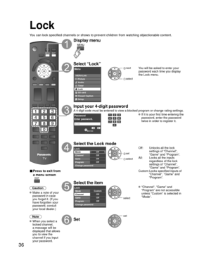 Page 3636
Lock
You can lock specified channels or shows to prevent children from watchin\
g objectionable content.
■ Press to exit from 
a menu screen
 
Caution
 Make a note of your password in case 
you forget it. (If you 
have forgotten your 
password, consult 
your local dealer.)
Note
 When you select a  locked channel,
a message will be 
displayed that allows 
you to view the 
channel if you input 
your password.
Display menu
Select “Lock”
Menu
VIERA Link
Picture
Audio
Timer
Lock
SD card
Closed Caption...