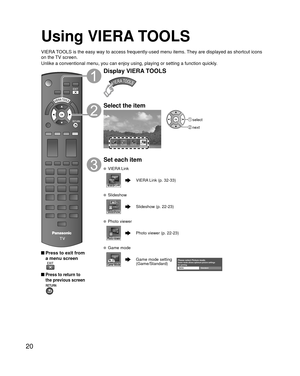 Page 2020
Using VIERA TOOLS
VIERA TOOLS is the easy way to access frequently-used menu items. They are displayed as shortcut icons 
on the TV screen.
Unlike a conventional menu, you can enjoy using, playing or setting a fu\
nction quickly.
 Press to exit from a menu screen
 
 Press to return to 
the previous screen 
Display VIERA TOOLS
Select the item
Game mode
 select
 next
Set each item
 VIERA Link
VIERA Link (p. 32-33)
 Slideshow
Slideshow (p. 22-23)
 Photo viewer
Photo viewer (p. 22-23)
 Game mode
Game mode...