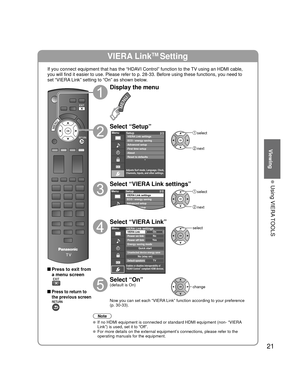 Page 2121
Viewing
 Using VIERA TOOLS
VIERA LinkTM Setting
If you connect equipment that has the “HDAVI Control” function to the TV using an HDMI cable, 
you will find it easier to use. Please refer to p. 28-33. Before using t\
hese functions, you need to 
set “VIERA Link” setting to “On” as shown below.
 Press to exit from a menu screen
 Press to return to 
the previous screen
Display the menu
Select “Setup”
Menu
Adjusts Surf mode, Language, Clock,
Channels, Inputs, and other settings.
Setup 2/2
Advanced...