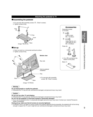 Page 99
Quick Start Guide
 Accessories/Optional Accessory
Accessories
Assembly screws 
(4 of each)
 
A
 XYN5+F18FN 
  M5 × 18 (Silver)
B
  THEL078N (for 42”)
  THEL080N (for 50”)
  M5 × 30 (Black)
Poles (2)
LR
  L or R is printed at the 
bottom of the poles.
 Base (1)
Attaching the pedestal to TV
■Assembling the pedestal
   Fix securely with assembly screws A. (Total 4 screws)
   Tighten screws firmly.
A
L
RPole
Front
Pole
Base
(Image: TBLX0135)
■Set-up
  Carry out work on a horizontal and level surface....