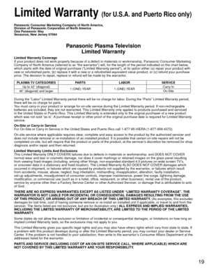 Page 1919
 Limited Warranty (for U.S.A. and Puerto Rico only)
Panasonic Consumer Marketing Company of North America, 
Division of Panasonic Corporation of North America
One Panasonic Way
Secaucus, New Jersey 07094
Panasonic Plasma TelevisionLimited Warranty
Limited Warranty Coverage
If your product does not work properly because of a defect in materials \
or workmanship, Panasonic Consumer Marketing 
Company of North America (referred to as “the warrantor”) will, for the length of\
 the period indicated on the...