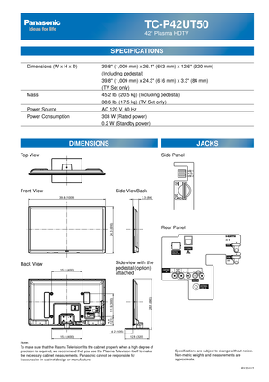 Page 24TC-P42UT50
42 Plasma HDTV
SPECIFICATIONS
DIMENSIONSJACKS
Top View
Front View
Back View
Note:
To make sure that the Plasma Television fits the cabinet properly when a high degree of 
precision is required, we recommend that you use the Plasma Television itself to make 
the necessary cabinet measurements. Panasonic cannot be responsible for \
inaccuracies in cabinet design or manufacture. Specifications are subject to change without notice. 
Non-metric weights and measurements are 
approximate.
Side...