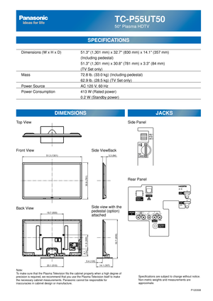 Page 26TC-P55UT50
50 Plasma HDTV
SPECIFICATIONS
DIMENSIONSJACKS
Top View
Front View
Back View
Note:
To make sure that the Plasma Television fits the cabinet properly when a high degree of 
precision is required, we recommend that you use the Plasma Television itself to make 
the necessary cabinet measurements. Panasonic cannot be responsible for \
inaccuracies in cabinet design or manufacture. Specifications are subject to change without notice. 
Non-metric weights and measurements are 
approximate.
Side...