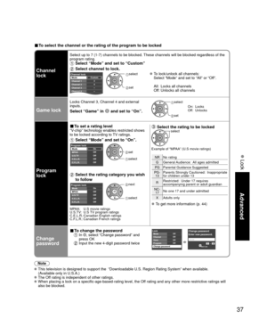 Page 3737
Advanced
 Lock
■ To select the channel or the rating of the program to be locked
Channel 
lock
Select up to 7 (1-7) channels to be blocked. These channels will be blocked regardless of the 
program rating. 
 Select “Mode” and set to “Custom”
 Select channel to lock.
Custom3
4
-
-
-
Channel lockMode
Channel 1
Channel 2
Channel 3
Channel 4
Channel 5 select 
 set
 To lock/unlock all channels:
  Select “Mode” and set to “All” or “Off”.
  All:  Locks all channels
  Off: Unlocks all channels
Game lock
Locks...