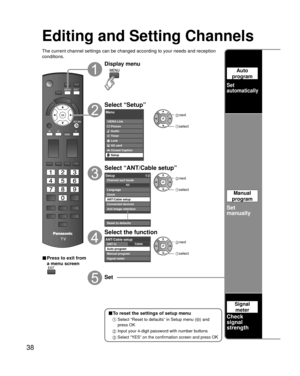 Page 3838
Editing and Setting Channels
The current channel settings can be changed according to your needs and \
reception 
conditions.
■ Press to exit from 
a menu screen
Display menu
Select “Setup”
Menu
VIERA LinkPicture
Audio
Timer
Lock
SD card
Closed Caption
Setup
 next
select
Select “ANT/Cable setup”
Setup 1/2
Clock
ANT/Cable setup
Connected devices
Anti image retention
Reset to defaults Language
All
Channel surf mode
 next
 select
Select the function
CableANT/Cable setupANT in
Auto program
Manual program...